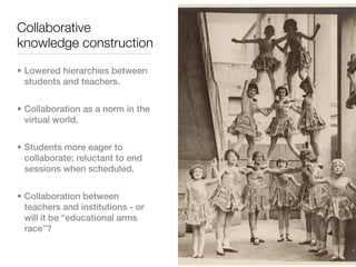 Collaborative
knowledge construction

• Lowered hierarchies between
  students and teachers.


• Collaboration as a norm in the
  virtual world.


• Students more eager to
  collaborate: reluctant to end
  sessions when scheduled.


• Collaboration between
  teachers and institutions - or
  will it be “educational arms
  race”?
 