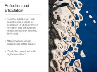 Reflection and
articulation

• Need for additional, text-
  based media outside or
  integrated in SL to promote
  reflection and articulation
  (Blogs, discussion forums,
  Etherpad).


• Attending to feelings:
  experiences differ greatly.


• “Could be combined with
  digital narration”.
 