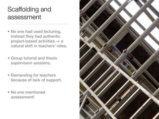Scaffolding and
assessment

• No one had used lecturing,
  instead they had authentic
  project-based activities -> a
  natural shift in teachers’ roles.


• Group tutorial and thesis
  supervision sessions.


• Demanding for teachers
  because of lack of support.


• No one mentioned
  assessment!
 