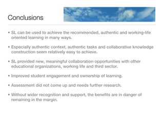 Conclusions

• SL can be used to achieve the recommended, authentic and working-life
  oriented learning in many ways.

• Especially authentic context, authentic tasks and collaborative knowledge
  construction seem relatively easy to achieve.

• SL provided new, meaningful collaboration opportunities with other
  educational organizations, working life and third sector.

• Improved student engagement and ownership of learning.

• Assessment did not come up and needs further research.

• Without wider recognition and support, the benefits are in danger of
  remaining in the margin.
 
