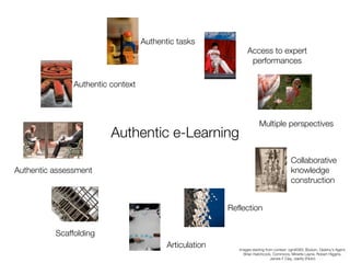 Authentic tasks
                                                                Access to expert
                                                                 performances

               Authentic context



                                                                       Multiple perspectives
                         Authentic e-Learning
                                                                                          Collaborative
Authentic assessment                                                                      knowledge
                                                                                          construction


                                                         Reflection


          Scaffolding
                                          Articulation      Images starting from context: vgm8383, Bodum, Destiny’s Agent,
                                                              Brian Hatchcock, Commons, Minette Layne, Robert Higgins,
                                                                               James F Clay, clairity (Flickr)
 