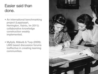 Easier said than
done.

• An international benchmarking
  project (Leppisaari,
  Herrington, Vainio, Im 2011):
  collaborative knowledge
  construction weakly
  implemented.


• Myllylä, Mäkelä & Torp (2009):
  LMS based discussion forums
  ineffective in creating learning
  communities.
 