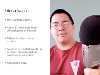 Interviewees

• 10 (7 women, 3 men).


• Active SL educators from
  different parts of Finland.


• Different subject matter
  experts


• Found in SL related events, in
  SL itself, through existing
  professional networks.


• Took place in SL.



                                   Image: Christopher S Penn (Flickr)
 