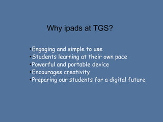 Why ipads at TGS?
•Engaging and simple to use
•Students learning at their own pace
•Powerful and portable device
•Encourages creativity
•Preparing our students for a digital future

 