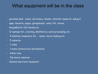 What equipment will be in the class
•

personal ipad - email, dictionary, ibooks, internet research, subject

•

apps, keynote, pages, garageband, comic life, imovie,

•

GoogleEarth, NZ Herald etc

•

12 laptops for…creating, Mathletics, word processing etc

•

4 desktop computers for ... music, movie making etc

•

5 cameras

•

1 video

•

1 mimio (interactive whiteboard)

•

mimio view

•

flip movie cameras

•

Shared electronic keyboard

 