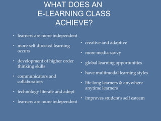 WHAT DOES AN
E-LEARNING CLASS
ACHIEVE?
• learners are more independent
• more self directed learning
occurs
• development of higher order
thinking skills
• communicators and
collaborators
• technology literate and adept
• learners are more independent

• creative and adaptive
• more media savvy
• global learning opportunities
• have multimodal learning styles
• life long learners & anywhere
anytime learners
• improves student's self esteem

 