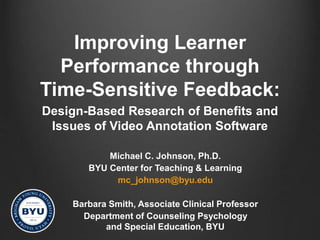 Improving Learner
Performance through
Time-Sensitive Feedback:
Design-Based Research of Benefits and
Issues of Video Annotation Software
Michael C. Johnson, Ph.D.
BYU Center for Teaching & Learning
mc_johnson@byu.edu
Barbara Smith, Associate Clinical Professor
Department of Counseling Psychology
and Special Education, BYU
 