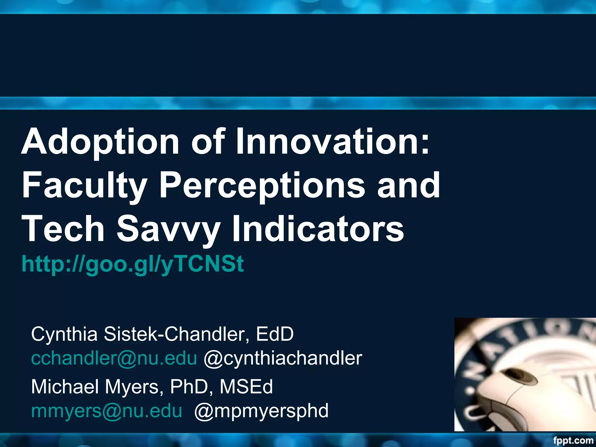 Adoption of Innovation:
Faculty Perceptions and
Tech Savvy Indicators
http://goo.gl/yTCNSt
Cynthia Sistek-Chandler, EdD
cchandler@nu.edu @cynthiachandler
Michael Myers, PhD, MSEd
mmyers@nu.edu @mpmyersphd