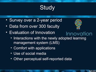 Study
• Survey over a 2-year period
• Data from over 300 faculty
• Evaluation of Innovation
• Interactions with the newly adopted learning
management system (LMS)
• Comfort with applications
• Use of social media
• Other perceptual self-reported data