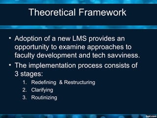 Theoretical Framework
• Adoption of a new LMS provides an
opportunity to examine approaches to
faculty development and tech savviness.
• The implementation process consists of
3 stages:
1. Redefining & Restructuring
2. Clarifying
3. Routinizing