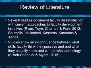 Review of Literature
• Several studies document faculty dissatisfaction
with current approaches to faculty development
initiatives (Ryan, Toye, Charron, & Park, 2012;
Soumplis, koulocheri, Kostaras, Karousos,&
Xenos.
• Studies show an incongruence between what
skills faculty think they possess and and what
they actually know and can do with technology
(Sistek-Chandler & Myers, 2015)