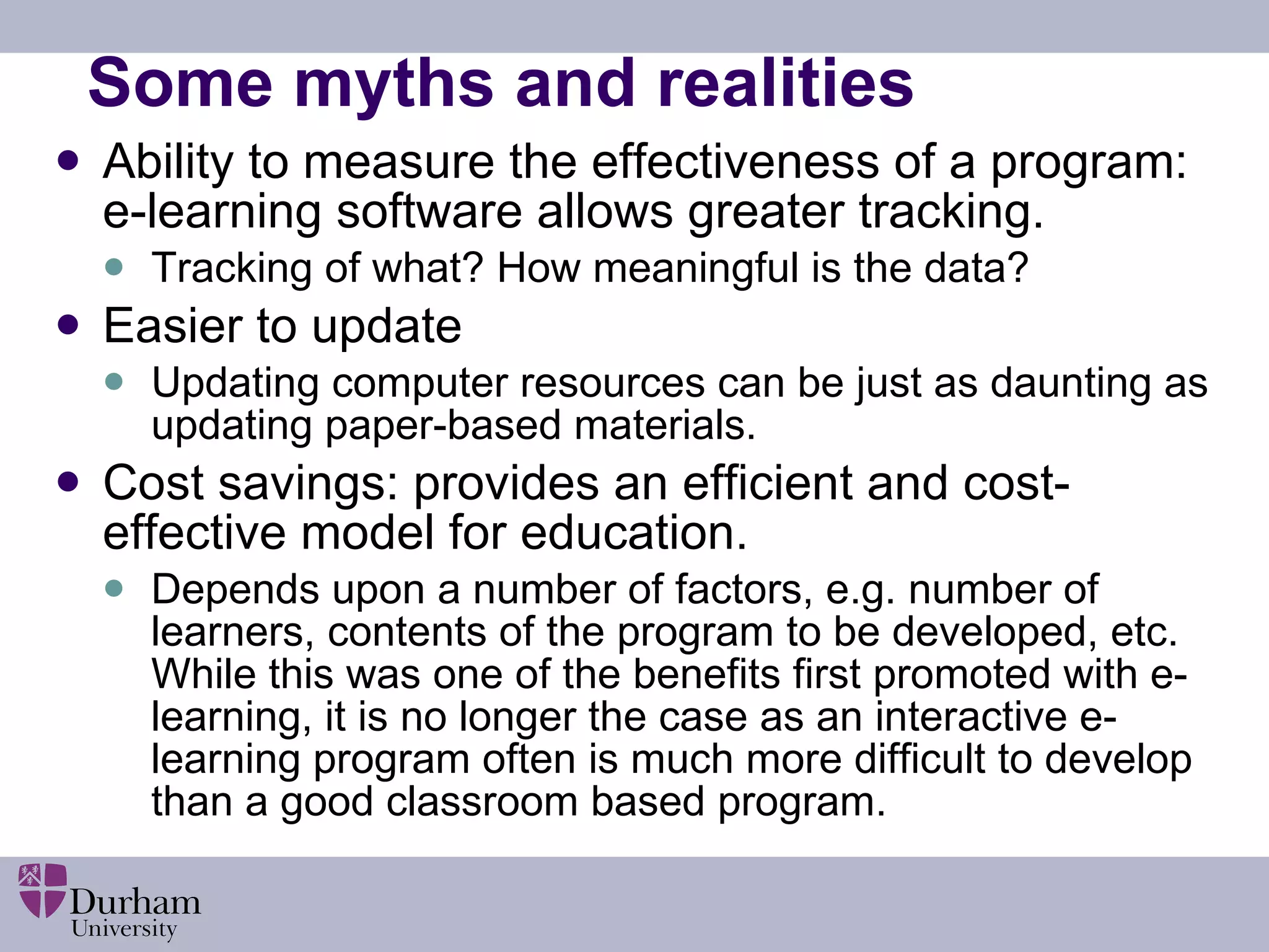 Some myths and realities Ability to measure the effectiveness of a program: e-learning software allows greater tracking. Tracking of what? How meaningful is the data? Easier to update   Updating computer resources can be just as daunting as updating paper-based materials.  Cost savings: provides an efficient and cost-effective model for education.    Depends upon a number of factors, e.g. number of learners, contents of the program to be developed, etc. While this was one of the benefits first promoted with e-learning, it is no longer the case as an interactive e-learning program often is much more difficult to develop than a good classroom based program. 