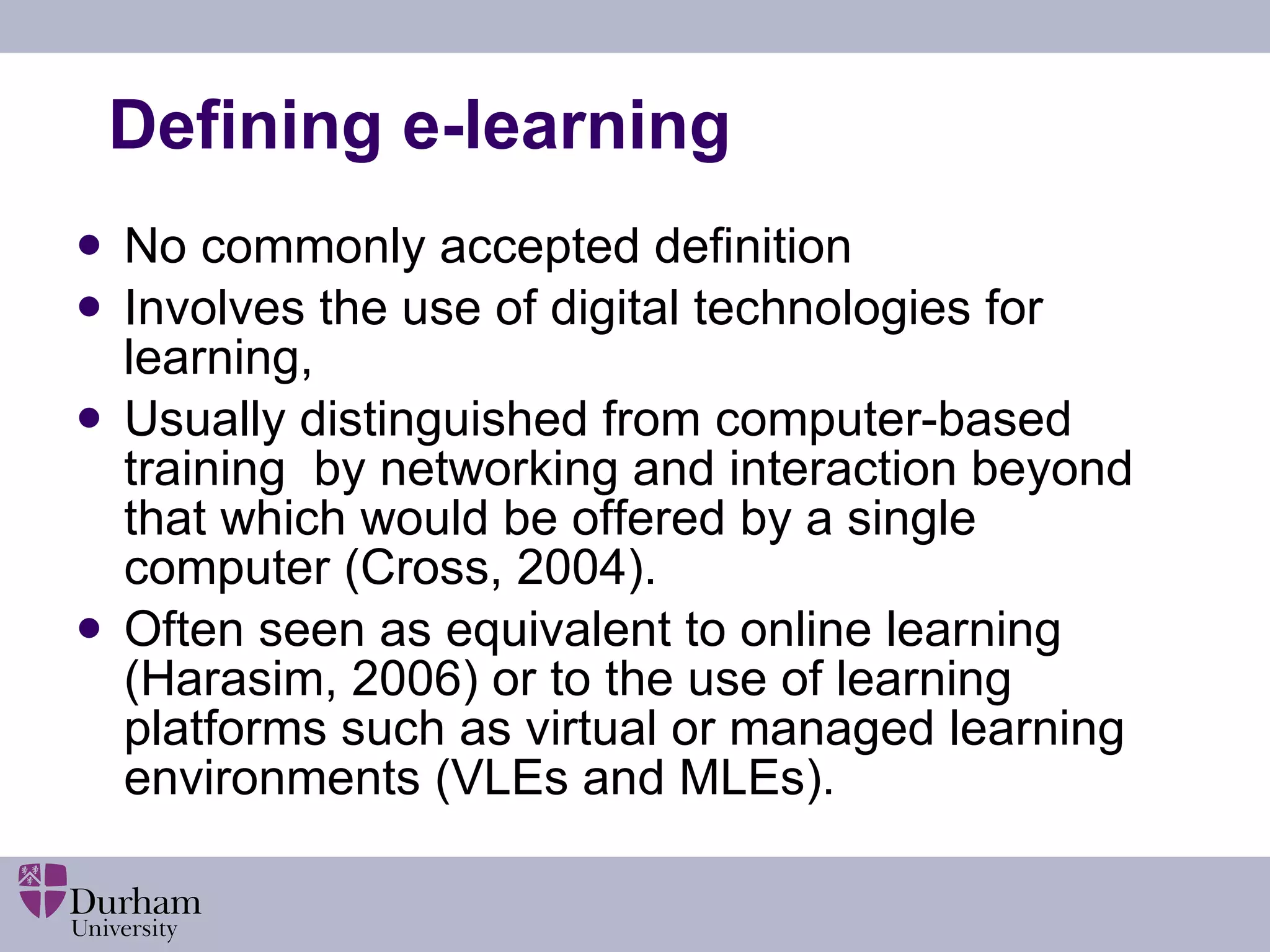 Defining e-learning No commonly accepted definition  Involves the use of digital technologies for learning,  Usually distinguished from computer-based training  by networking and interaction beyond that which would be offered by a single computer (Cross, 2004).  Often seen as equivalent to online learning (Harasim, 2006) or to the use of learning platforms such as virtual or managed learning environments (VLEs and MLEs).  