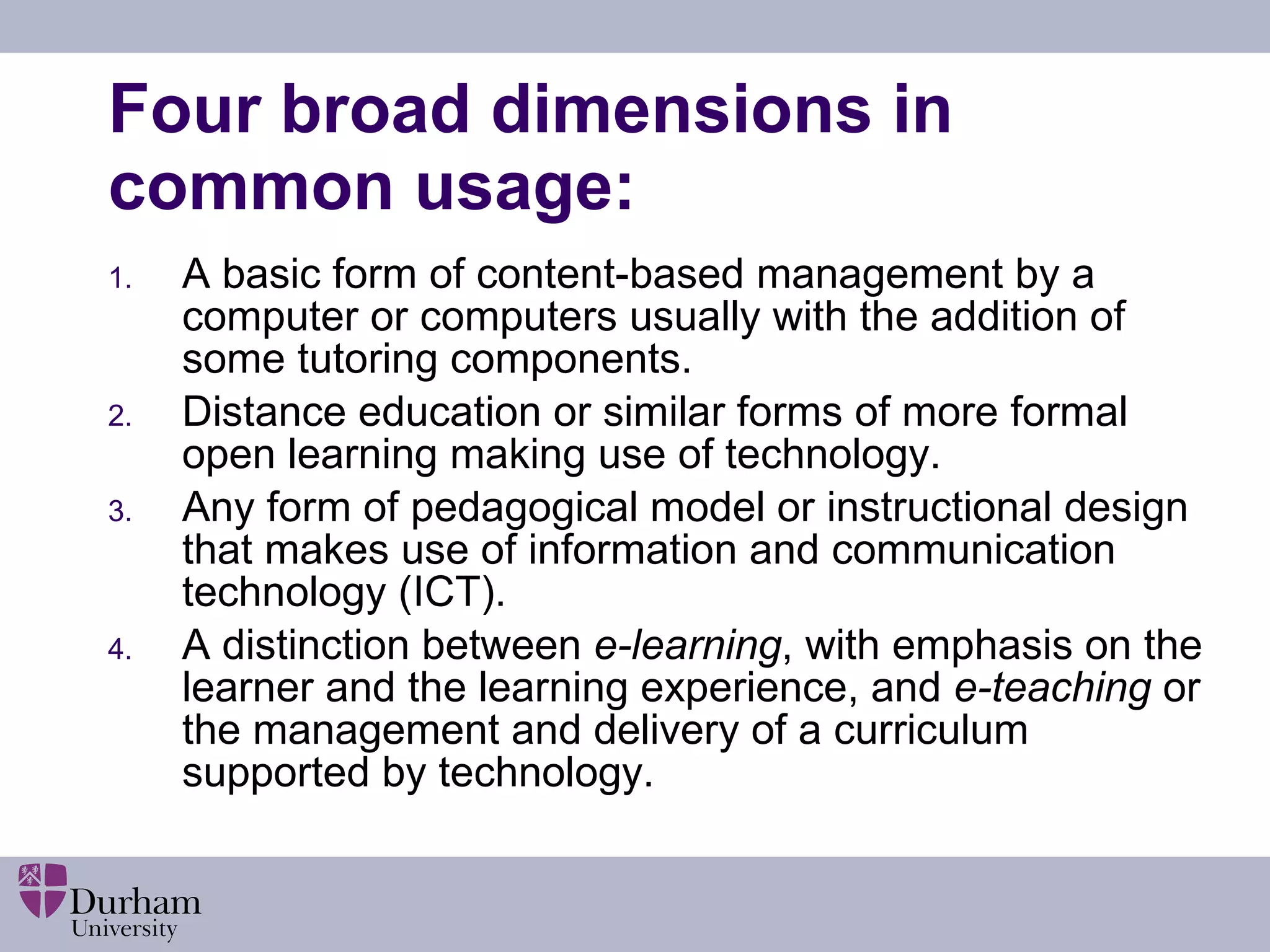 Four broad dimensions in common usage: A basic form of content-based management by a computer or computers usually with the addition of some tutoring components. Distance education or similar forms of more formal open learning making use of technology.  Any form of pedagogical model or instructional design that makes use of information and communication technology (ICT). A distinction between  e-learning , with emphasis on the learner and the learning experience, and  e-teaching  or the management and delivery of a curriculum supported by technology. 