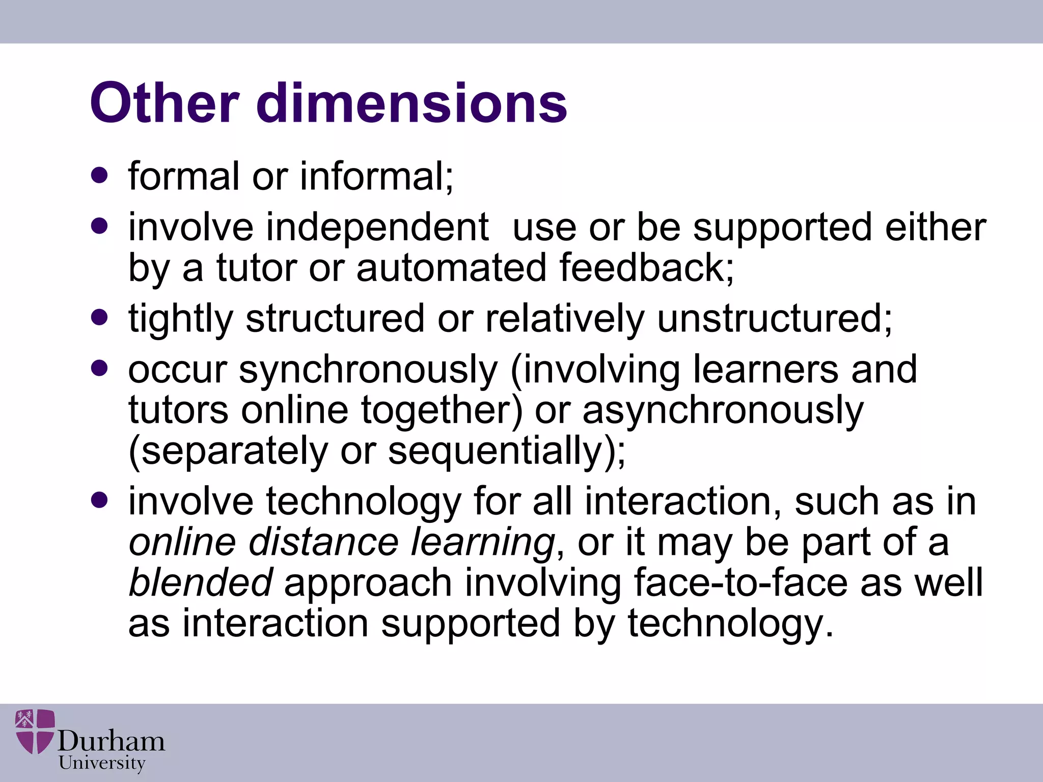 Other dimensions formal or informal; involve independent  use or be supported either by a tutor or automated feedback; tightly structured or relatively unstructured; occur synchronously (involving learners and tutors online together) or asynchronously (separately or sequentially); involve technology for all interaction, such as in  online distance learning , or it may be part of a  blended  approach involving face-to-face as well as interaction supported by technology. 