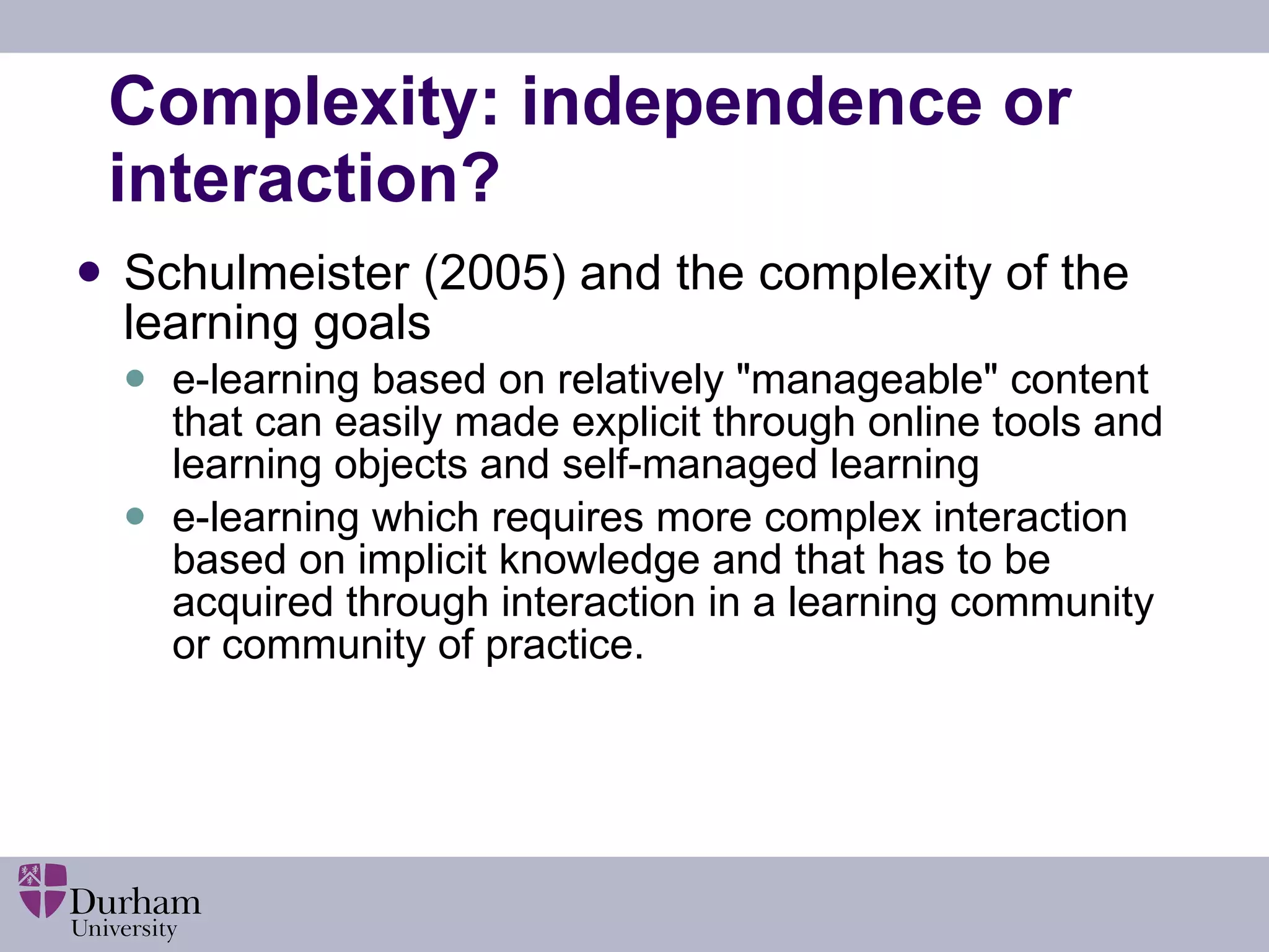 Complexity: independence or interaction? Schulmeister (2005) and the complexity of the learning goals  e-learning based on relatively &quot;manageable&quot; content that can easily made explicit through online tools and learning objects and self-managed learning  e-learning which requires more complex interaction based on implicit knowledge and that has to be acquired through interaction in a learning community or community of practice. 