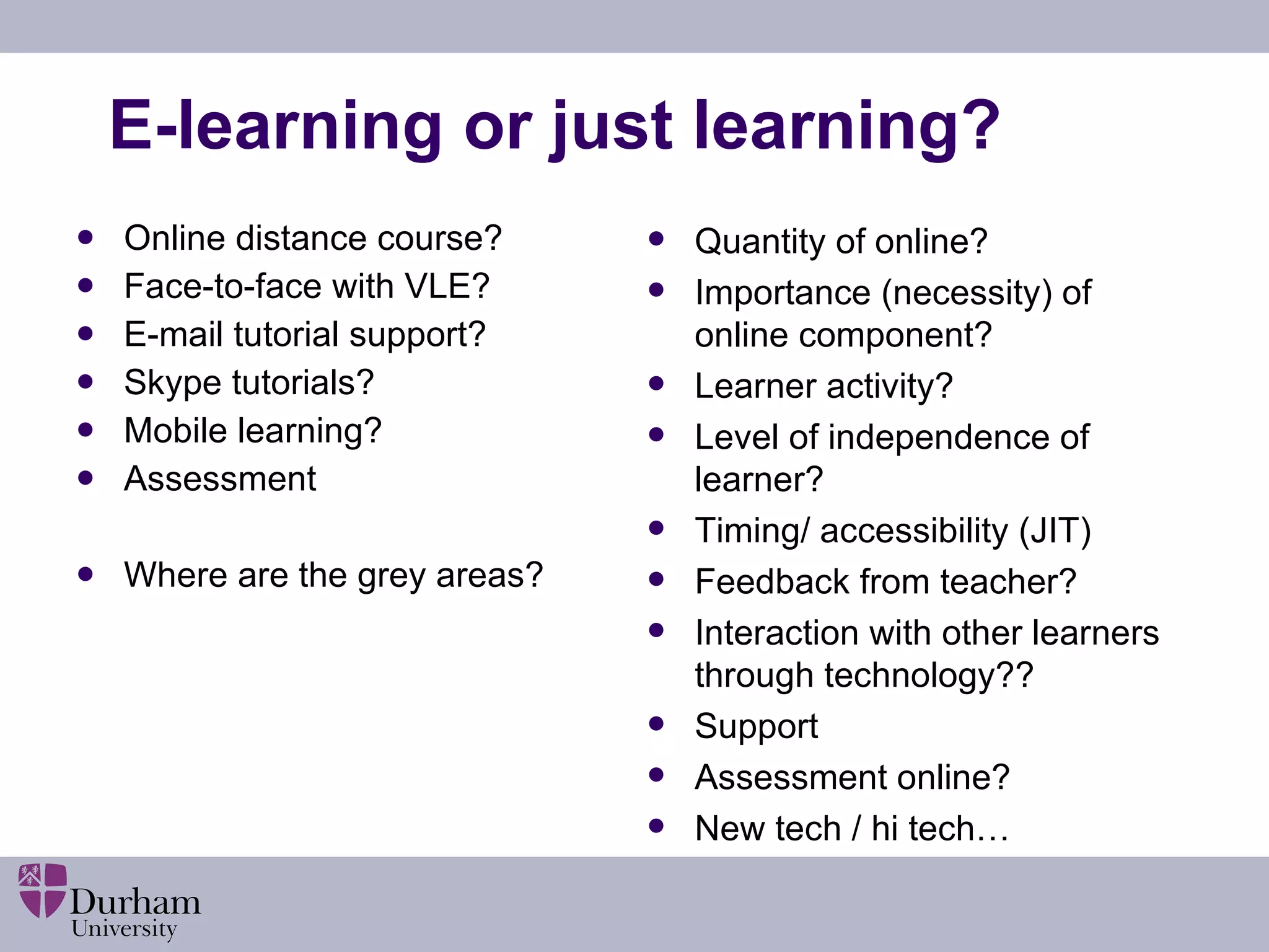 E-learning or just learning? Online distance course? Face-to-face with VLE? E-mail tutorial support? Skype tutorials? Mobile learning? Assessment Where are the grey areas? Quantity of online? Importance (necessity) of online component? Learner activity? Level of independence of learner? Timing/ accessibility (JIT) Feedback from teacher? Interaction with other learners through technology?? Support Assessment online? New tech / hi tech… 