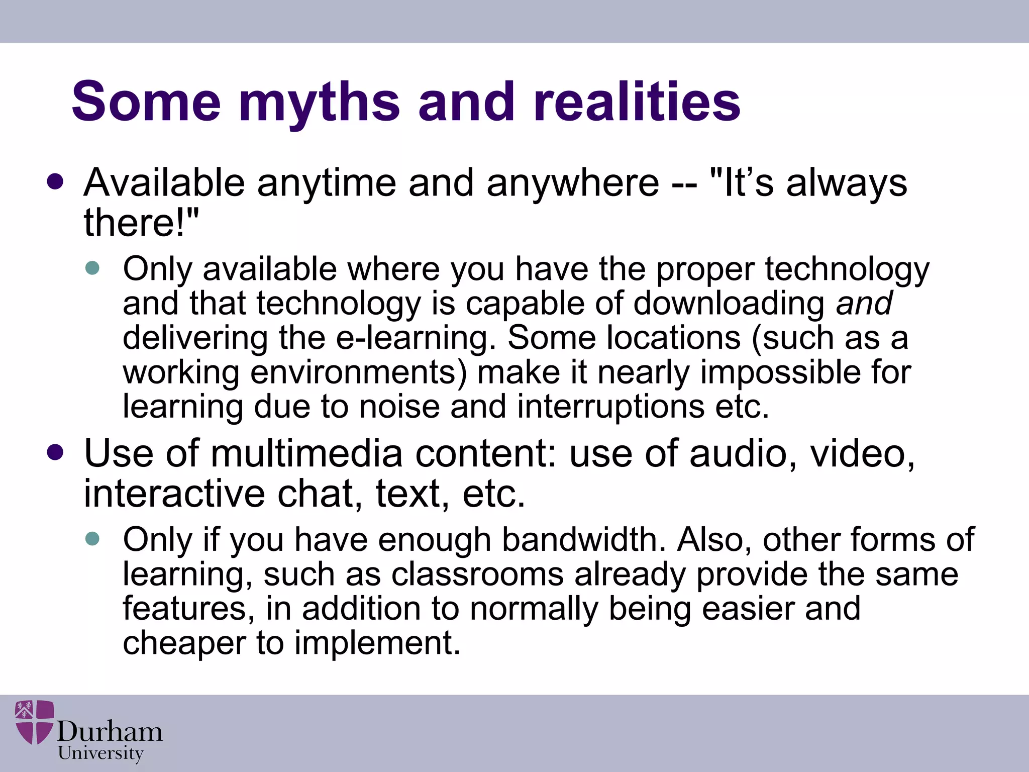 Some myths and realities Available anytime and anywhere -- &quot;It’s always there!&quot; Only available where you have the proper technology and that technology is capable of downloading  and  delivering the e-learning. Some locations (such as a working environments) make it nearly impossible for learning due to noise and interruptions etc. Use of multimedia content: use of audio, video, interactive chat, text, etc.  Only if you have enough bandwidth. Also, other forms of learning, such as classrooms already provide the same features, in addition to normally being easier and cheaper to implement. 