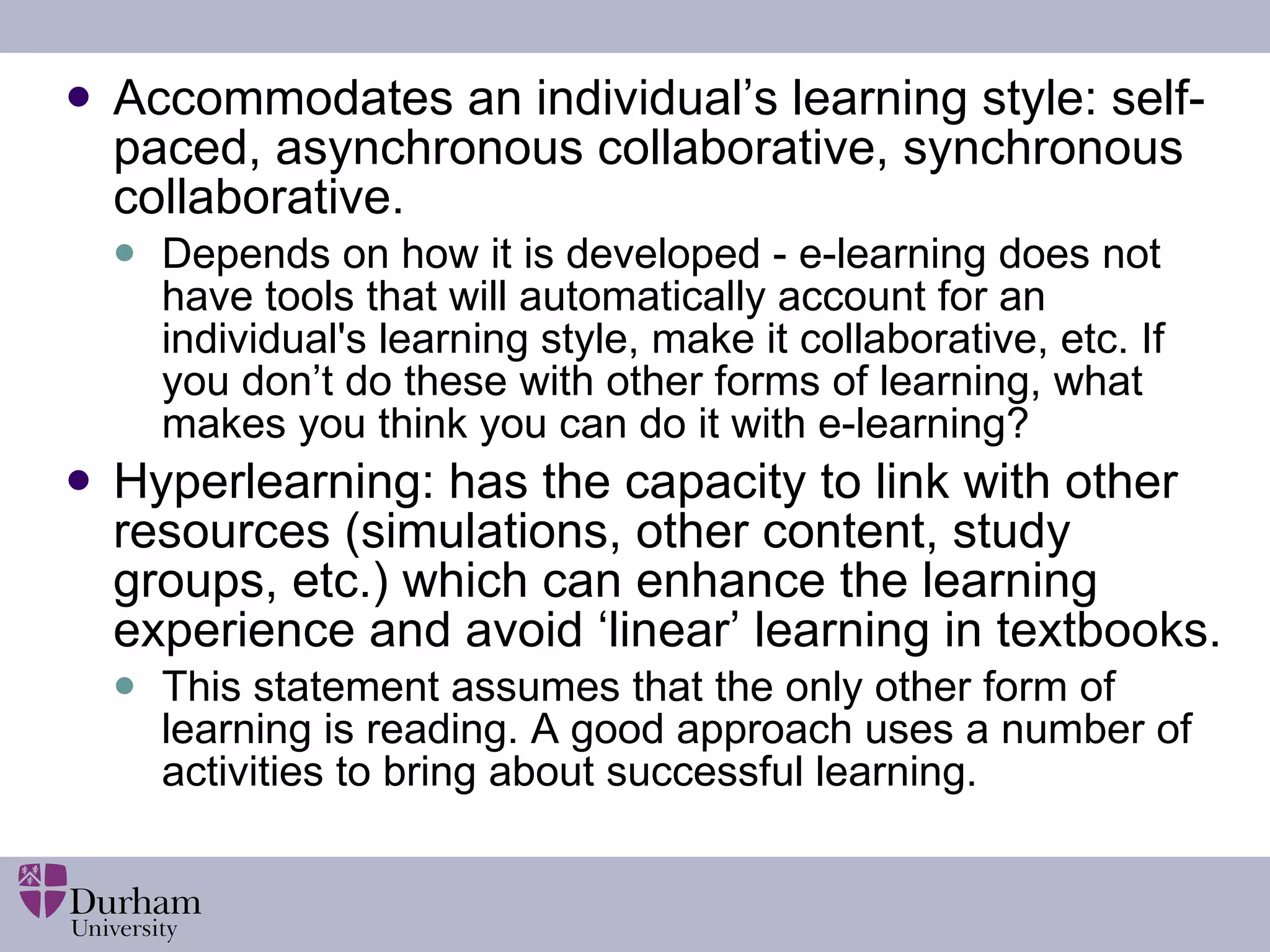 Accommodates an individual’s learning style: self-paced, asynchronous collaborative, synchronous collaborative. Depends on how it is developed - e-learning does not have tools that will automatically account for an individual's learning style, make it collaborative, etc. If you don’t do these with other forms of learning, what makes you think you can do it with e-learning? Hyperlearning: has the capacity to link with other resources (simulations, other content, study groups, etc.) which can enhance the learning experience and avoid ‘linear’ learning in textbooks. This statement assumes that the only other form of learning is reading. A good approach uses a number of activities to bring about successful learning.  