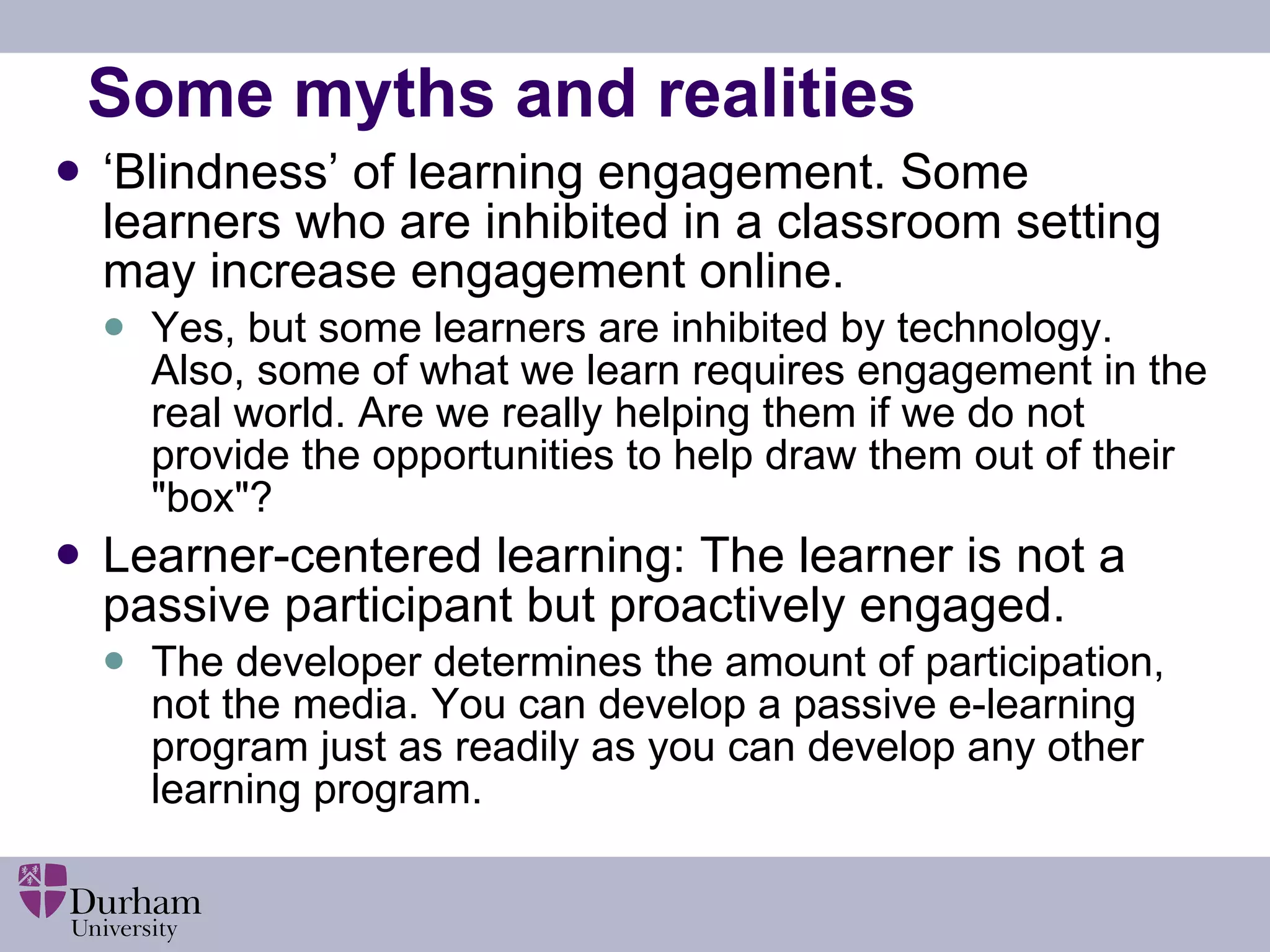 Some myths and realities ‘ Blindness’ of learning engagement. Some learners who are inhibited in a classroom setting may increase engagement online.    Yes, but some learners are inhibited by technology. Also, some of what we learn requires engagement in the real world. Are we really helping them if we do not provide the opportunities to help draw them out of their &quot;box&quot;? Learner-centered learning: The learner is not a passive participant but proactively engaged. The developer determines the amount of participation, not the media. You can develop a passive e-learning program just as readily as you can develop any other learning program. 