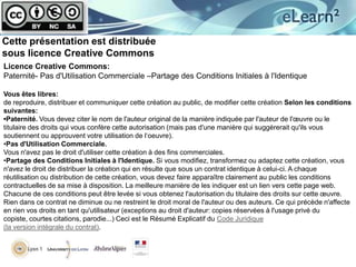 Cette présentation est distribuée
sous licence Creative Commons
Licence Creative Commons:
Paternité- Pas d'Utilisation Commerciale –Partage des Conditions Initiales à l'Identique
Vous êtes libres:
de reproduire, distribuer et communiquer cette création au public, de modifier cette création Selon les conditions
suivantes:
•Paternité. Vous devez citer le nom de l'auteur original de la manière indiquée par l'auteur de l'œuvre ou le
titulaire des droits qui vous confère cette autorisation (mais pas d'une manière qui suggérerait qu'ils vous
soutiennent ou approuvent votre utilisation de l‘oeuvre).
•Pas d'Utilisation Commerciale.
Vous n'avez pas le droit d'utiliser cette création à des fins commerciales.
•Partage des Conditions Initiales à l'Identique. Si vous modifiez, transformez ou adaptez cette création, vous
n'avez le droit de distribuer la création qui en résulte que sous un contrat identique à celui-ci. A chaque
réutilisation ou distribution de cette création, vous devez faire apparaître clairement au public les conditions
contractuelles de sa mise à disposition. La meilleure manière de les indiquer est un lien vers cette page web.
Chacune de ces conditions peut être levée si vous obtenez l'autorisation du titulaire des droits sur cette œuvre.
Rien dans ce contrat ne diminue ou ne restreint le droit moral de l'auteur ou des auteurs. Ce qui précède n'affecte
en rien vos droits en tant qu'utilisateur (exceptions au droit d'auteur: copies réservées à l'usage privé du
copiste, courtes citations, parodie...) Ceci est le Résumé Explicatif du Code Juridique
(la version intégrale du contrat).

 