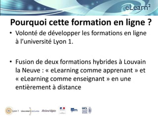 Pourquoi cette formation en ligne ?
• Volonté de développer les formations en ligne
à l’université Lyon 1.
• Fusion de deux formations hybrides à Louvain
la Neuve : « eLearning comme apprenant » et
« eLearning comme enseignant » en une
entièrement à distance

 