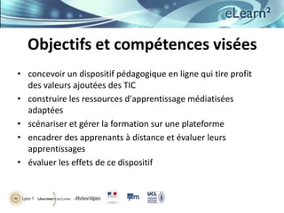 Objectifs et compétences visées
• concevoir un dispositif pédagogique en ligne qui tire profit
des valeurs ajoutées des TIC
• construire les ressources d'apprentissage médiatisées
adaptées
• scénariser et gérer la formation sur une plateforme
• encadrer des apprenants à distance et évaluer leurs
apprentissages
• évaluer les effets de ce dispositif

 