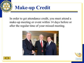 Make-up Credit
In order to get attendance credit, you must attend a
make-up meeting or event within 14 days before or
after the regular time of your missed meeting.
 