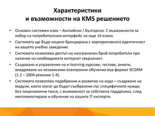 Характеристики
и възможности на KMS решението
• Основен системен език – Английски / Български. С възможности за
избор на потребителския интерфейс на още 14 езика.
• Системата ще бъде изцяло брендирана с корпоративната идентичност
на вашето учебно заведение.
• Системата позволява достъп на неограничен брой потребители при
наличие на необходимата интернет свързаност.
• Създаване и управление на e-learning курсове, тестове, анкети,
внедряване на независими електронни обучения във формат SCORM
(1.2 – 2004 ревизии 1-4).
• Системата позволява подобрения и развитие на кода – създаване на
модули, които могат да бъдат съобразени със специфичните нужди.
Без лицензионни такси, с възможност за собствена поддръжка, след
имплементиране и обучение на вашите IT експерти.
 