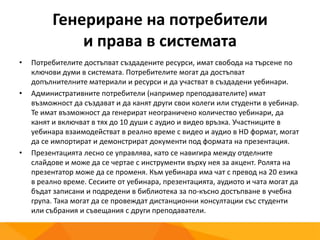 Генериране на потребители
и права в системата
• Потребителите достъпват създадените ресурси, имат свобода на търсене по
ключови думи в системата. Потребителите могат да достъпват
допълнителните материали и ресурси и да участват в създадени уебинари.
• Административните потребители (например преподавателите) имат
възможност да създават и да канят други свои колеги или студенти в уебинар.
Те имат възможност да генерират неограничено количество уебинари, да
канят и включват в тях до 10 души с аудио и видео връзка. Участниците в
уебинара взаимодействат в реално време с видео и аудио в HD формат, могат
да се импортират и демонстрират документи под формата на презентация.
• Презентацията лесно се управлява, като се навигира между отделните
слайдове и може да се чертае с инструменти върху нея за акцент. Ролята на
презентатор може да се променя. Към уебинара има чат с превод на 20 езика
в реално време. Сесиите от уебинара, презентацията, аудиото и чата могат да
бъдат записани и подредени в библиотека за по-късно достъпване в учебна
група. Така могат да се провеждат дистанционни консултации със студенти
или събрания и съвещания с други преподаватели.
 
