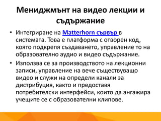 Мениджмънт на видео лекции и
съдържание
• Интегриране на Matterhorn сървър в
системата. Това е платформа с отворен код,
която подкрепя създаването, управление то на
образователно аудио и видео съдържание.
• Използва се за производството на лекционни
записи, управление на вече съществуващо
видео и служи на определи канали за
дистрибуция, както и предоставя
потребителски интерфейси, които да ангажира
учещите се с образователни клипове.
 