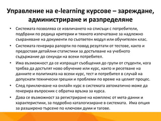 Управление на e-learning курсове – зареждане,
администриране и разпределяне
• Системата позволява се извличането на списъци с потребители,
подбрани по редица критерии и тяхното изпечатване за надлежно
съхраняване на документи по съответен модул или обучителен клас.
• Системата генерира рапорти по повод резултати от тестове, както и
предоставя детайлни статистики за достъпване на учебното
съдържание до секунди на всеки потребител.
• Има възможност да се изпращат съобщения до групи от студенти, кога
трябва да достъпят ново обучение или курс, както и ресетване на
данните и политиката на всеки курс, тест и потребител в случай на
допуснати технически грешки и проблеми по време на целият процес.
• След приключване на онлайн курс в системата автоматично може да
генерира въпросник с обратна връзка за курса.
• Дава се възможност за регистриране на комплекс от мета-данни и
характеристики, за подробно каталогизиране в системата. Има опция
за разширено търсене по ключови думи и тагове.
 