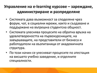 Управление на e-learning курсове – зареждане,
администриране и разпределяне
• Системата дава възможност за споделяне чрез
форум, чат, в социални мрежи, както и създаване и
поддържане на вътрешна студентска общност.
• Системата улеснява процесите на обратна връзка на
удовлетвореността на първокурсниците, на
завършващите, на представители от бизнеса и
работодатели на възпитаници от академичната
структура.
• По този начин се улесняват процесите по атестация
на висшето учебно заведение, и отделните
специалности.
 