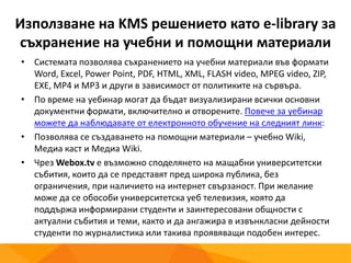 Използване на KMS решението като e-library за
съхранение на учебни и помощни материали
• Системата позволява съхранението на учебни материали във формати
Word, Excel, Power Point, PDF, HTML, XML, FLASH video, MPEG video, ZIP,
EXE, MP4 и MP3 и други в зависимост от политиките на сървъра.
• По време на уебинар могат да бъдат визуализирани всички основни
документни формати, включително и отворените. Повече за уебинар
можете да наблюдавате от електронното обучение на следният линк:
• Позволява се създаването на помощни материали – учебно Wiki,
Mедиа каст и Mедиа Wiki.
• Чрез Webox.tv е възможно споделянето на мащабни университетски
събития, които да се представят пред широка публика, без
ограничения, при наличието на интернет свързаност. При желание
може да се обособи университетска уеб телевизия, която да
поддържа информирани студенти и заинтересовани общности с
актуални събития и теми, както и да ангажира в извънкласни дейности
студенти по журналистика или такива проявяващи подобен интерес.
 