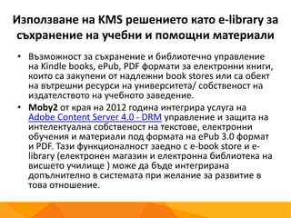 Използване на KMS решението като e-library за
съхранение на учебни и помощни материали
• Възможност за съхранение и библиотечно управление
на Kindle books, ePub, PDF формати за електронни книги,
които са закупени от надлежни book stores или са обект
на вътрешни ресурси на университета/ собственост на
издателството на учебното заведение.
• Moby2 от края на 2012 година интегрира услуга на
Adobe Content Server 4.0 - DRM управление и защита на
интелектуална собственост на текстове, електронни
обучения и материали под формата на ePub 3.0 формат
и PDF. Тази функционалност заедно с e-book store и e-
library (електронен магазин и електронна библиотека на
висшето училище ) може да бъде интегрирана
допълнително в системата при желание за развитие в
това отношение.
 