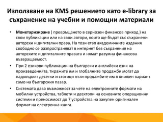 Използване на KMS решението като e-library за
съхранение на учебни и помощни материали
• Монетаризиране ( превръщането в сериозен финансов приход ) на
свои публикации или на свои автори, които ще бъдат със съхранени
авторски и дигитални права. На този етап академичните издания
свободно се разпространяват в интернет без съхранения на
авторските и дигиталните правата и нямат разумна финансова
възвращаемост.
• При 2 езикови публикации на български и английски език на
произведенията, тиражите им и глобалните продажби могат да
надхвърлят десетки и стотици пъти продажбите им в книжен вариант
само на българския пазар.
• Системата дава възможност за чете на електронните формати на
мобилни устройства, таблети и десктопи на основните операционни
системи и преносимост до 7 устройства на закупен оригинален
формат на електронна книга.
 