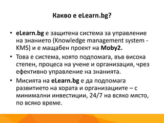 Какво е eLearn.bg?
• eLearn.bg е защитена система за управление
на знанието (Knowledge management system -
KMS) и е мащабен проект на Moby2.
• Това е система, която подпомага, във висока
степен, процеса на учене и организация, чрез
ефективно управление на знанията.
• Мисията на eLearn.bg е да подпомага
развитието на хората и организациите – с
минимални инвестиции, 24/7 на всяко място,
по всяко време.
 