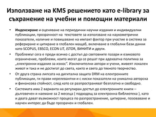 Използване на KMS решението като e-library за
съхранение на учебни и помощни материали
• Индексиране и оценяване на периодични научни издания и индивидуални
публикации, прозрачност на текстовете за използване на наукометрични
показатели, наличие и повишаване на импакт фактор при участие в система за
рефериране и цитиране в глобален мащаб, включване в глобални бази данни
като SCOPUS, EBSCO, ECON LIT, JSTOR, ВИНИТИ и други.
• Проблемът сега е преди всичко с достъп до световните пазари и езиковото
ограничение, проблеми, които могат да се решат при адекватна политика за
„електронни издания за износ“. Изключителни автори и учени, живеят локален
живот и така и не достигат до света, както и света до тяхното творчество.
• От друга страна липсата на дигитална защита DRM на електронните публикации,
ги прави нерелевантни и с ниски показатели на уникална авторска и финансова
стойност, след като се разпространяват безплатно и свободно.
• Системата има 2 варианта на регулиран достъп до електронните книги –
дълговечен и наемане за 2 месеца ( подходящ за електронна библиотека ), като
и двата дават възможност процеса по разпространение, цитиране, позоваване и
научен интерес да бъде прозрачен и глобален.
 