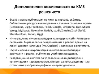 Допълнителни възможности на KMS
решението
• Бърза и лесна публикация на линк за курсове, събитие,
библиотечни ресурси във вътрешни и външни социални мрежи
(Del.icio.us, Digg, Facebook, Folkd, Google, Linkarena, Live, Mister
Wong, MySpace, Newsvine, Reddit, studiVZ meinVZ schülerVZ,
StumbleUpon, Yahoo, Yigg).
• Интеграция на личен календар и календар на събития вътре в
системата. Бърза и лесна синхронизация в реално време на
личен десктоп календар (MS Outlook) и календар в системата.
• Бърза и лесна синхронизация на глобалния календар с
виртуални и реални събития на учебното заведение.
• Резервационна система за управление на индивидуални
консултации и наставничество, с опции за потвърждение или
отхвърляне съобразно графикът на преподавателя.
 