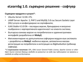 eLearnbg 1.0. сървърно решение - софтуер
Сървърни продукти и услуги*:
• Ubuntu Server 12.04. LTS;
• LAMP Server Apache 2, PHP 5 and MySQL 5.0 със Secure Sockets Layer
(SSL) услуга и конфигуриране на сертификати;
• ILIAS Stable 4.3.0 EN – последна версия, брендирана и визуално
съобразена с корпоративната идентичност на клиента система;
• Българска езикова версия на потребителски и административен
интерфейс разработена от Moby2;
• Имплементиране на допълнителни софтуерни модули към системата
– разработка на Moby2: мобилна версия, автоматична масова
регистрация на потребители и интеграция на Bigbluebutton (уебинар
софтуер);
* С лицензионна политика: GPL, GNU Lesser General Public License, Apache License or other
Open Source License) даващи свобода на развитие на кода при публикуване на промени и
свобода за избор на доставчик.
 