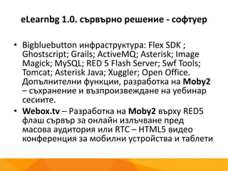 eLearnbg 1.0. сървърно решение - софтуер
• Bigbluebutton инфраструктура: Flex SDK ;
Ghostscript; Grails; ActiveMQ; Asterisk; Image
Magick; MySQL; RED 5 Flash Server; Swf Tools;
Tomcat; Asterisk Java; Xuggler; Open Office.
Допълнителни функции, разработка на Moby2
– съхранение и възпроизвеждане на уебинар
сесиите.
• Webox.tv – Разработка на Moby2 върху RED5
флаш сървър за онлайн излъчване пред
масова аудитория или RTC – HTML5 видео
конференция за мобилни устройства и таблети
 