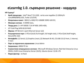 eLearnbg 1.0. сървърно решение - хардуер
HP Сървър*
• Брой процесори: Intel® Xeon® E3-1220, series или подобен (3.10GHz/4-
core/8MB/80W,1333, Turbo 1/2/3/4);
• Оперативна памет: 8GB (2 x 4GB) PC3-10600E DDR3 UB ECC;
• Мемори слотове: 4 DIMM slots;
• Твърд диск: 2 x HP 500GB 7.2k HP MDL SATA HDD,
• LFF Cold Plug SATA B110i RAID
• Мрежа: HP NC112i 1-port Ethernet Server (x2)
• Разширителни порт: 1 PCIe G2x16 (Full length, full height slot); 1 PCIe G2x4 (Half height,
low profile slot)
• Интерфейс: (1) Serial; (1) Graphics (rear); (2) Network RJ-45; (7) USB 2.0 (2 front, 1 internal,
4 rear)
• Порт за отдалечено управление: Linux Admin
• Захранване: 400W PS Svr
• Съвместими операционни системи: Microsoft Windows Server; Red Hat Enterprise Linux
(RHEL); SUSE Linux Enterprise Server (SLES), Ubuntu Server 12.04. LTS
• Форм-фактор: 1U Rack
 