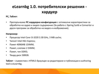 eLearnbg 1.0. потребителски решения -
хардуер
PC, Таблет:
• Препоръчваме PC хардуерна конфигурация с оптимални характеристики за
обработка на аудио и видео съдържание (За работа с iSpring Suit6 и Converter и
други програми за обработка на видео и изображения).
Например:
• Процесор Intel Core i3-3220 3.30 GHz, 3 MB cache;
• Чипсет Intel H61 Express;
• Памет 4096MB 1DIMM;
• Памет, слотове 2 DIMM;
• Памет, тип DDR3;
• Твърд диск 500GB.
Таблет – съвместим с HTML5 браузъри за редактиране и публикации в authoring
tool в eLearnbg.
 