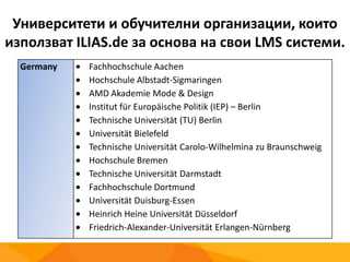 Университети и обучителни организации, които
използват ILIAS.de за основа на свои LMS системи.
Germany Fachhochschule Aachen
Hochschule Albstadt-Sigmaringen
AMD Akademie Mode & Design
Institut für Europäische Politik (IEP) – Berlin
Technische Universität (TU) Berlin
Universität Bielefeld
Technische Universität Carolo-Wilhelmina zu Braunschweig
Hochschule Bremen
Technische Universität Darmstadt
Fachhochschule Dortmund
Universität Duisburg-Essen
Heinrich Heine Universität Düsseldorf
Friedrich-Alexander-Universität Erlangen-Nürnberg
 