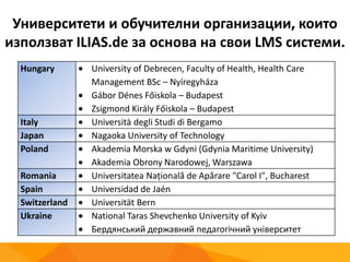 Университети и обучителни организации, които
използват ILIAS.de за основа на свои LMS системи.
Hungary University of Debrecen, Faculty of Health, Health Care
Management BSc – Nyíregyháza
Gábor Dénes Főiskola – Budapest
Zsigmond Király Főiskola – Budapest
Italy Università degli Studi di Bergamo
Japan Nagaoka University of Technology
Poland Akademia Morska w Gdyni (Gdynia Maritime University)
Akademia Obrony Narodowej, Warszawa
Romania Universitatea Naţională de Apărare "Carol I", Bucharest
Spain Universidad de Jaén
Switzerland Universität Bern
Ukraine National Taras Shevchenko University of Kyiv
Бердянський державний педагогічний університет
 