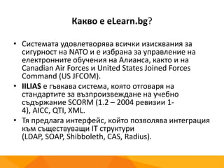 Какво е eLearn.bg?
• Системата удовлетворява всички изисквания за
сигурност на NATO и е избрана за управление на
електронните обучения на Алианса, както и на
Canadian Air Forces и United States Joined Forces
Command (US JFCOM).
• IILIAS е гъвкава система, която отговаря на
стандартите за възпроизвеждане на учебно
съдържание SCORM (1.2 – 2004 ревизии 1-4), AICC,
QTI, XML.
• Тя предлага интерфейс, който позволява интеграция
към съществуващи IT структури (LDAP, SOAP,
Shibboleth, CAS, Radius).
 
