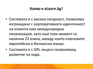 Какво е eLearn.bg?
• Системата е с висока сигурност, позволява
изграждане с корпоративната идентичност
на клиента има международна
локализация, като към този момент са
налични 22 езика, между които ключовите
европейски и балкански езици.
• Системата е с GPL лиценз позволяващ
развитие на кода.
 
