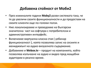 Добавена стойност от Моби2
• През изминалите години Moby2 разви системата така, че
тя да увеличи своите функционалности и да предостави на
своите клиенти още по-големи ползи.
• Ние локализирахме и преведохме на български
значителна част на софтуера с потребителски и
административен интерфейс.
• Включихме виртуална класна стая ( уебинар
функционалност ), която позволява запис на сесиите и
мениджмънт на аудио-визуалното съдържание.
• Добавихме и Webox.tv – продукт на компанията, който
позволява излъчване на аудио и видео пред мащабни
аудитории в реално време.
 