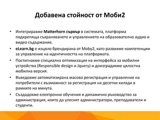 Добавена стойност от Моби2
• Интегрирахме Matterhorn сървър в системата, платформа
подкрепяща съхраняването и управлението на образователно аудио и
видео съдържание.
• eLearn.bg е изцяло брендирана от Moby2, като развихме компетенции
за управление на идентичността на платформата.
• Постигнахме специална оптимизация на интерфейса за мобилни
устройства (Responsible design и Jquery) и доизградихме цялостна
мобилна версия.
• Въведохме автоматизирана масова регистрация и управление на
потребители с възможност за регистрация на десетки хиляди в
рамките на минута.
• Създадохме електронни обучения и динамично ръководство за
администрация, които да улеснят администратори, преподаватели и
студенти.
 
