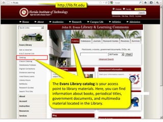 http://lib.fit.edu




The Evans Library catalog is your access
point to library materials. Here, you can find
information about books, periodical titles,
government documents, and multimedia
material located in the Library.
 